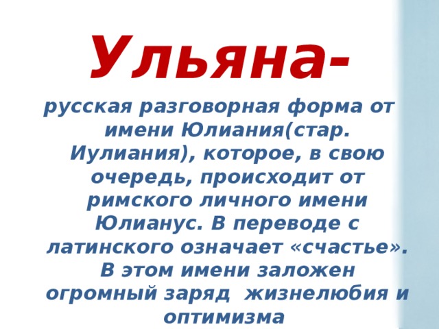 Ульяна- русская разговорная форма от имени Юлиания(стар. Иулиания), которое, в свою очередь, происходит от римского личного имени Юлианус. В переводе с латинского означает «счастье».  В этом имени заложен огромный заряд жизнелюбия и оптимизма 