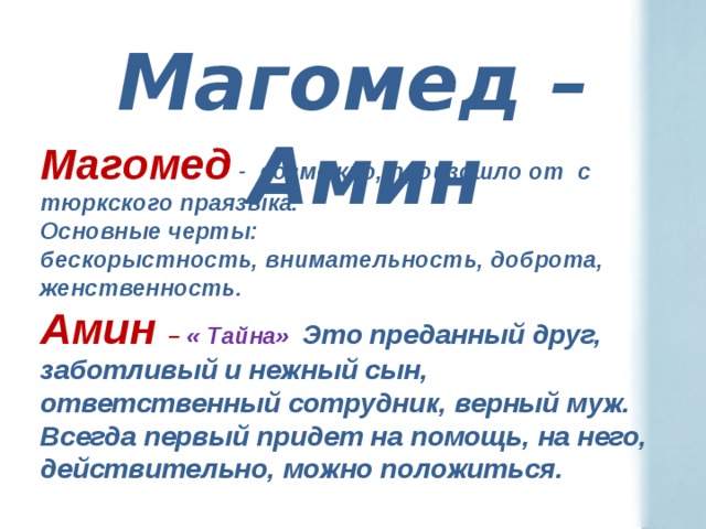 Магомед –Амин Магомед - возможно, произошло от с тюркского праязыка. Основные черты: бескорыстность, внимательность, доброта, женственность. Амин – « Тайна» Это преданный друг, заботливый и нежный сын, ответственный сотрудник, верный муж. Всегда первый придет на помощь, на него, действительно, можно положиться.  