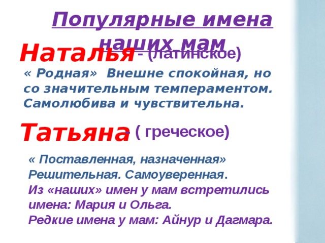 Популярные имена наших мам Наталья  Татьяна - (латинское) « Родная» Внешне спокойная, но со значительным темпераментом. Самолюбива и чувствительна. - ( греческое) « Поставленная, назначенная» Решительная. Самоуверенная . Из «наших» имен у мам встретились имена: Мария и Ольга. Редкие имена у мам: Айнур и Дагмара. 