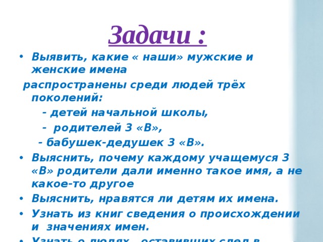 Задачи : Выявить, какие « наши» мужские и женские имена  распространены среди людей трёх поколений:  - детей начальной школы,  - родителей 3 «В»,  - бабушек-дедушек 3 «В». Выяснить, почему каждому учащемуся 3 «В» родители дали именно такое имя, а не какое-то другое Выяснить, нравятся ли детям их имена. Узнать из книг сведения о происхождении и значениях имен. Узнать о людях , оставивших след в истории. 