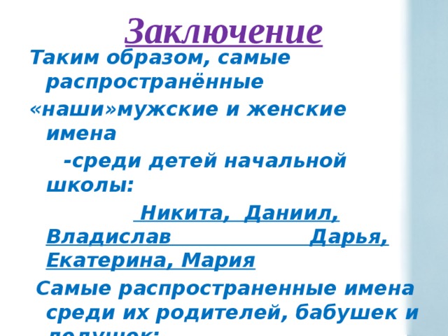 Заключение   Таким образом, самые распространённые «наши»мужские и женские имена  -среди детей начальной школы:   Никита, Даниил, Владислав Дарья, Екатерина, Мария  Самые распространенные имена среди их родителей, бабушек и дедушек: Наталья, Татьяна, Сергей Валентина.Галина ,Тамара,Надежда Иван,Владимир, Анатолий и Виктор    