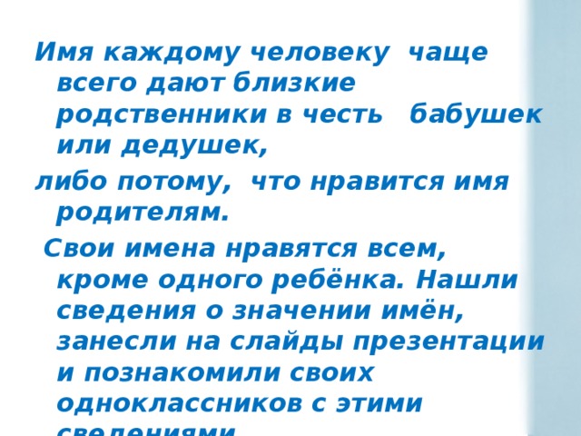 Имя каждому человеку чаще всего дают близкие родственники в честь бабушек или дедушек, либо потому, что нравится имя родителям.  Свои имена нравятся всем, кроме одного ребёнка. Нашли сведения о значении имён, занесли на слайды презентации и познакомили своих одноклассников с этими сведениями. 