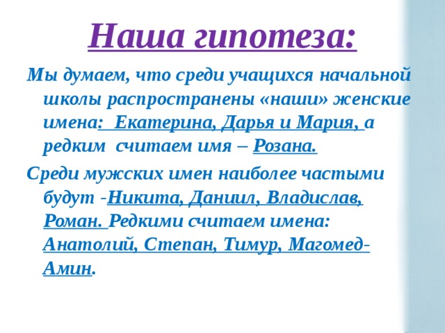 Наша гипотеза: Мы думаем, что среди учащихся начальной школы распространены «наши» женские имена : Екатерина, Дарья и Мария, а редким считаем имя – Розана. Среди мужских имен наиболее частыми будут - Никита, Даниил, Владислав, Роман. Редкими считаем имена: Анатолий, Степан, Тимур, Магомед-Амин . 