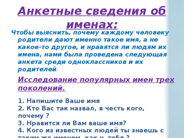 Анкетные сведения об именах: Чтобы выяснить, почему каждому человеку родители дают именно такое имя, а не какое-то другое, и нравятся ли людям их имена, нами была проведена следующая анкета среди одноклассников и их родителей .    Исследование популярных имен трех поколений.   1. Напишите Ваше имя  2. Кто Вас так назвал, в честь кого, почему ?  3. Нравится ли Вам ваше имя?  4. Кого из известных людей ты знаешь с таким же именем, как у тебя ?  5. Узнай о происхождении своего имени .  6. Что означает твоё имя? 