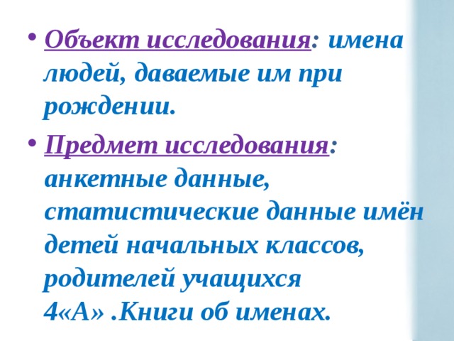 Объект исследования : имена людей, даваемые им при рождении. Предмет исследования : анкетные данные, статистические данные имён детей начальных классов, родителей учащихся 4«А» .Книги об именах. 