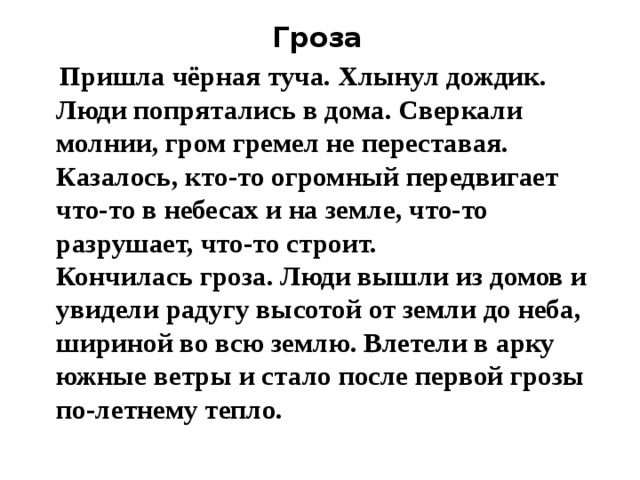 Гроза  Пришла чёрная туча. Хлынул дождик. Люди попрятались в дома. Сверкали молнии, гром гремел не переставая. Казалось, кто-то огромный передвигает что-то в небесах и на земле, что-то разрушает, что-то строит.   Кончилась гроза. Люди вышли из домов и увидели радугу высотой от земли до неба, шириной во всю землю. Влетели в арку южные ветры и стало после первой грозы по-летнему тепло. 