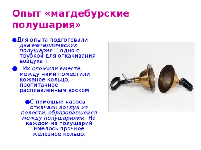 Опыт «магдебурские полушария» ● Для опыта подготовили два металлических полушария ( одно с трубкой для откачивания воздуха ). ●  Их сложили вместе, между ними поместили кожаное кольцо, пропитанное расплавленным воском ● С помощью насоса откачали воздух из полости, образовавшейся между полушариями. На каждом из полушарий имелось прочное железное кольцо. 
