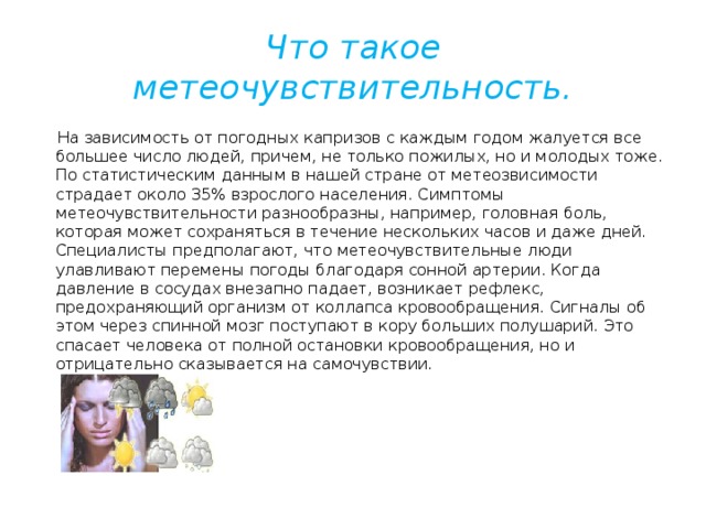 Что такое метеочувствительность.  На зависимость от погодных капризов с каждым годом жалуется все большее число людей, причем, не только пожилых, но и молодых тоже. По статистическим данным в нашей стране от метеозвисимости страдает около 35% взрослого населения. Симптомы метеочувствительности разнообразны, например, головная боль, которая может сохраняться в течение нескольких часов и даже дней. Специалисты предполагают, что метеочувствительные люди улавливают перемены погоды благодаря сонной артерии. Когда давление в сосудах внезапно падает, возникает рефлекс, предохраняющий организм от коллапса кровообращения. Сигналы об этом через спинной мозг поступают в кору больших полушарий. Это спасает человека от полной остановки кровообращения, но и отрицательно сказывается на самочувствии.       