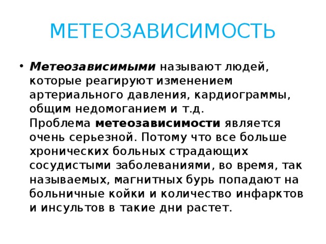 МЕТЕОЗАВИСИМОСТЬ Метеозависимыми  называют людей, которые реагируют изменением артериального давления, кардиограммы, общим недомоганием и т.д. Проблема  метеозависимости  является очень серьезной. Потому что все больше хронических больных страдающих сосудистыми заболеваниями, во время, так называемых, магнитных бурь попадают на больничные койки и количество инфарктов и инсультов в такие дни растет. 