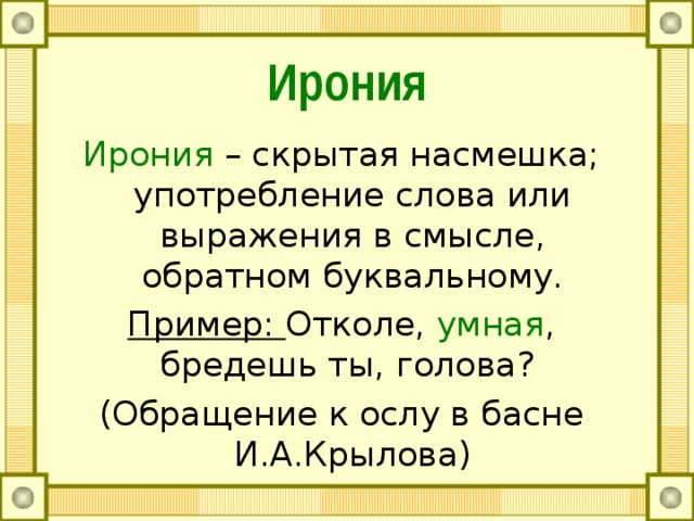 Ирония Ирония – скрытая насмешка; употребление слова или выражения в смысле, обратном буквальному. Пример: Отколе, умная , бредешь ты, голова? (Обращение к ослу в басне И.А.Крылова) 