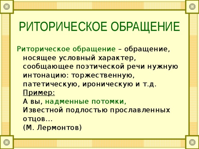 РИТОРИЧЕСКОЕ ОБРАЩЕНИЕ Риторическое обращение – обращение, носящее условный характер, сообщающее поэтической речи нужную интонацию: торжественную, патетическую, ироническую и т.д.  Пример:  А вы, надменные потомки,  Известной подлостью прославленных отцов…  (М. Лермонтов) 