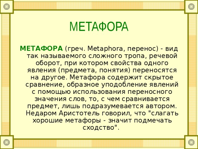 МЕТАФОРА МЕТАФОРА  (греч. Metaphora, перенос) - вид так называемого сложного тропа, речевой оборот, при котором свойства одного явления (предмета, понятия) переносятся на другое. Метафора содержит скрытое сравнение, образное уподобление явлений с помощью использования переносного значения слов, то, с чем сравнивается предмет, лишь подразумевается автором. Недаром Аристотель говорил, что 