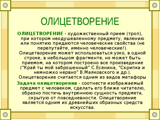 ОЛИЦЕТВОРЕНИЕ ОЛИЦЕТВОРЕНИЕ  - художественный прием (троп), при котором неодушевленному предмету, явлению или понятию придаются человеческие свойства (не перепутайте, именно человеческие!). Олицетворение может использоваться узко, в одной строке, в небольшом фрагменте, но может быть приемом, на котором построено все произведение (