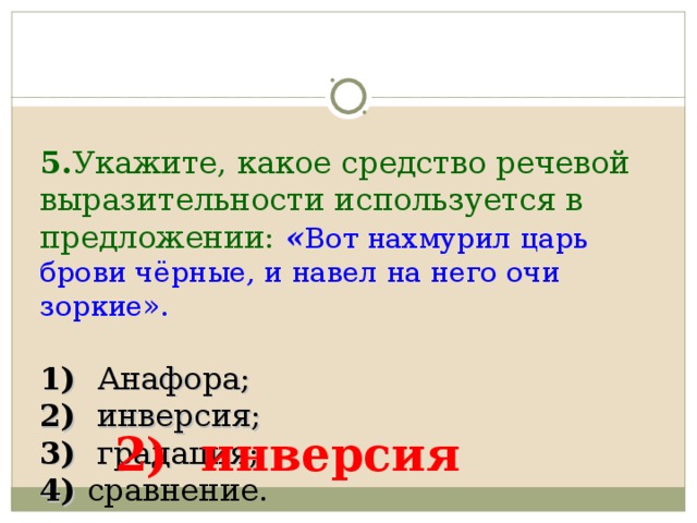    5. Укажите, какое средство речевой выразительности используется в предложении:  « Вот нахмурил царь брови чёрные, и навел на него очи зоркие».     1) Анафора;  2) инверсия;  3) градация;  4) сравнение. 2) инверсия 