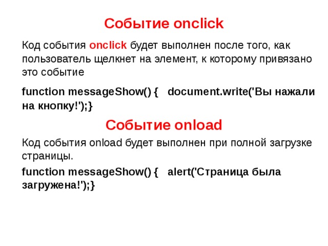 Событие onсlick  Код события  onclick  будет выполнен после того, как пользователь щелкнет на элемент, к которому привязано это событие  function messageShow() { document.write('Вы нажали на кнопку!');} Событие onload  Код события onload будет выполнен при полной загрузке страницы.  function messageShow() { alert('Страница была загружена!');} 