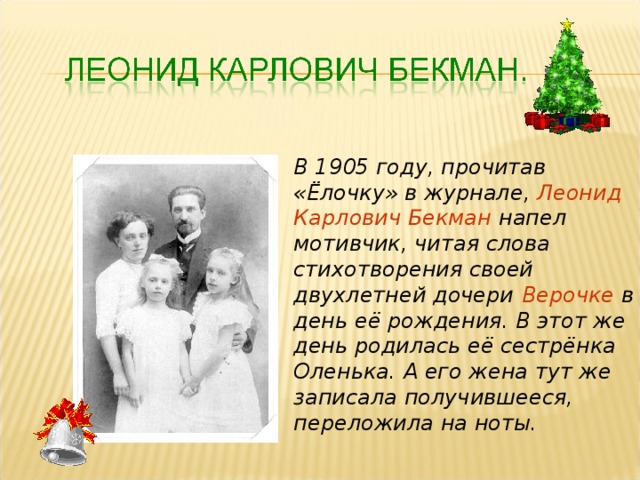 В 1905 году, прочитав «Ёлочку» в журнале, Леонид Карлович Бекман напел мотивчик, читая слова стихотворения своей двухлетней дочери  Верочке в день её рождения. В этот же день родилась её сестрёнка Оленька. А его жена тут же записала получившееся, переложила на ноты. 