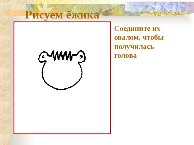 Рисуем ёжика Соедините их овалом, чтобы получилась голова 