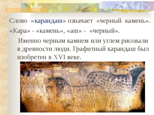 Слово « карандаш » означает «черный камень». «Кара» - «камень», «аш» - «черный».  Именно черным камнем или углем рисовали в древности люди. Графитный карандаш был изобретен в XVI веке. 