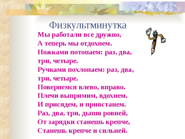  Физкультминутка Мы работали все дружно, А теперь мы отдохнем. Ножками потопаем: раз, два, три, четыре. Ручками похлопаем: раз, два, три, четыре. Повернемся влево, вправо. Плечи выпрямим, вдохнем. И присядем, и привстанем. Раз, два, три, дыши ровней, От зарядки станешь крепче, Станешь крепче и сильней.  