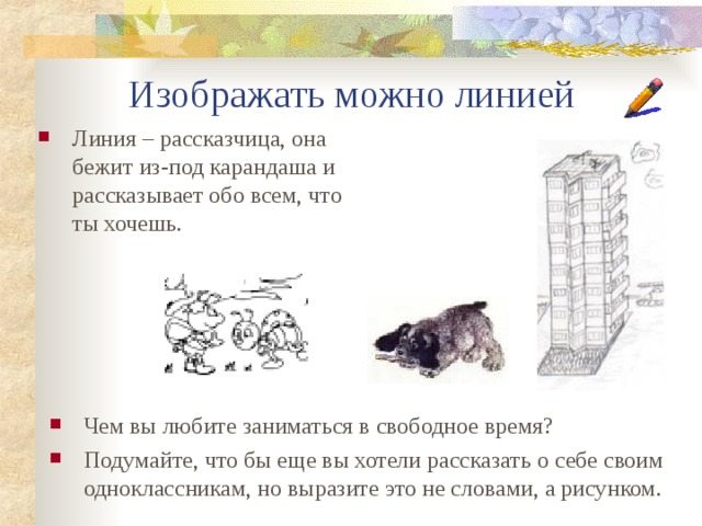  Изображать можно линией Линия – рассказчица, она бежит из-под карандаша и рассказывает обо всем, что ты хочешь. Чем вы любите заниматься в свободное время? Подумайте, что бы еще вы хотели рассказать о себе своим одноклассникам, но выразите это не словами, а рисунком. 