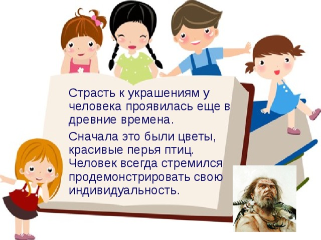  Страсть к украшениям у человека проявилась еще в древние времена.  Сначала это были цветы, красивые перья птиц. Человек всегда стремился продемонстрировать свою индивидуальность. 