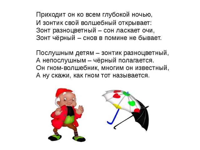  Приходит он ко всем глубокой ночью,  И зонтик свой волшебный открывает:  Зонт разноцветный – сон ласкает очи,  Зонт чёрный – снов в помине не бывает.   Послушным детям – зонтик разноцветный,  А непослушным – чёрный полагается.  Он гном-волшебник, многим он известный,  А ну скажи, как гном тот называется. 