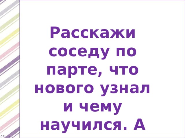 Расскажи соседу по парте, что нового узнал и чему научился. А потом послушай его. 