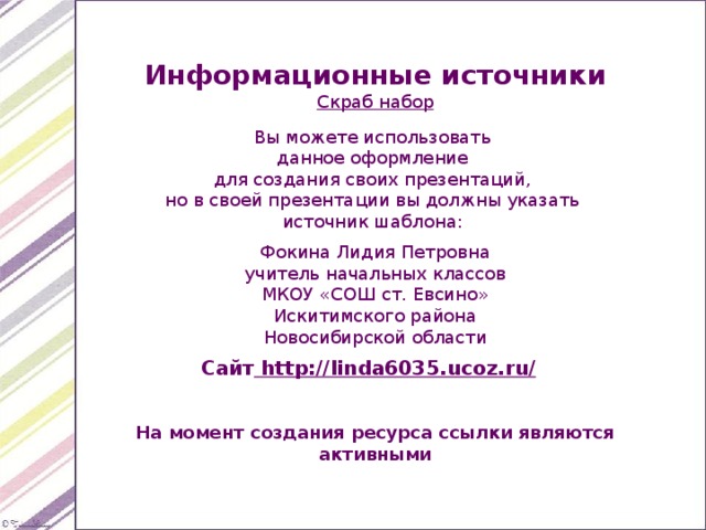 Информационные источники Скраб набор Вы можете использовать данное оформление для создания своих презентаций, но в своей презентации вы должны указать источник шаблона: Фокина Лидия Петровна учитель начальных классов МКОУ «СОШ ст. Евсино» Искитимского района Новосибирской области Сайт http://linda6035.ucoz.ru/  На момент создания ресурса ссылки являются активными 