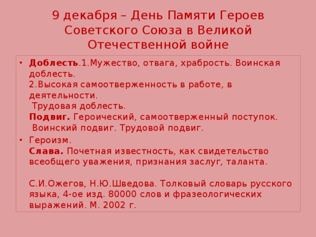 9 декабря – День Памяти Героев Советского Союза в Великой Отечественной войне Доблесть .1.Мужество, отвага, храбрость. Воинская доблесть.  2.Высокая самоотверженность в работе, в деятельности.  Трудовая доблесть.  Подвиг. Героический, самоотверженный поступок.  Воинский подвиг. Трудовой подвиг. Героизм.  Слава. Почетная известность, как свидетельство всеобщего уважения, признания заслуг, таланта.   С.И.Ожегов, Н.Ю.Шведова. Толковый словарь русского языка, 4-ое изд. 80000 слов и фразеологических выражений. М. 2002 г. 