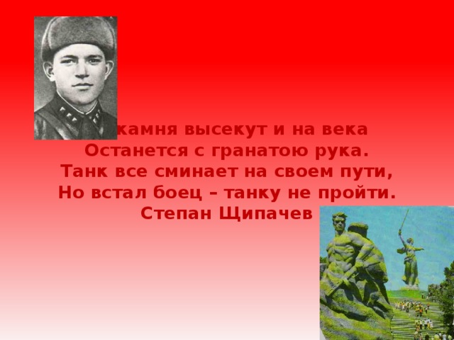 Из камня высекут и на века  Останется с гранатою рука.  Танк все сминает на своем пути,  Но встал боец – танку не пройти.  Степан Щипачев 