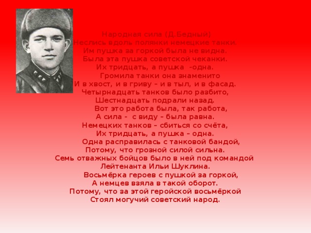  Народная сила (Д.Бедный)  Неслись вдоль полянки немецкие танки.  Им пушка за горкой была не видна.  Была эта пушка советской чеканки.  Их тридцать, а пушка -одна.  Громила танки она знаменито  И в хвост, и в гриву – и в тыл, и в фасад.  Четырнадцать танков было разбито,  Шестнадцать подрали назад.  Вот это работа была, так работа,  А сила - с виду – была равна.  Немецких танков – сбиться со счёта,  Их тридцать, а пушка – одна.  Одна расправилась с танковой бандой,  Потому, что грозной силой сильна.  Семь отважных бойцов было в ней под командой  Лейтенанта Ильи Шуклина.  Восьмёрка героев с пушкой за горкой,  А немцев взяла в такой оборот.  Потому, что за этой геройской восьмёркой  Стоял могучий советский народ. 