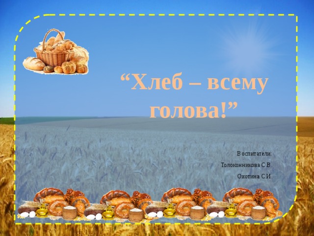     “ Хлеб – всему голова!” Воспитатели: Толоконникова С.В. Охотина С.И.   