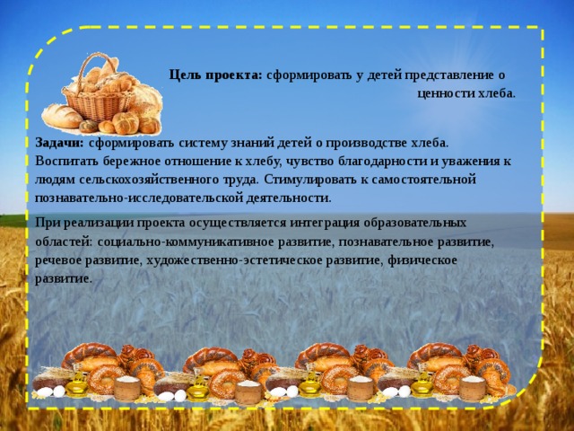  Цель проекта:  сформировать у детей представление о ценности хлеба. Задачи:  сформировать систему знаний детей о производстве хлеба. Воспитать бережное отношение к хлебу, чувство благодарности и уважения к людям сельскохозяйственного труда. Стимулировать к самостоятельной познавательно-исследовательской деятельности. При реализации проекта осуществляется интеграция образовательных областей: социально-коммуникативное развитие, познавательное развитие, речевое развитие, художественно-эстетическое развитие, физическое развитие. 