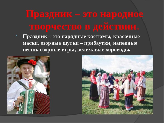Праздник – это народное творчество в действии . Праздник – это нарядные костюмы, красочные маски, озорные шутки – прибаутки, напевные песни, озорные игры, величавые хороводы. 
