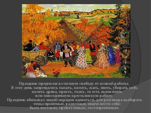 Праздник предполагал полную свободу от всякой работы. В этот день запрещалось пахать, косить, жать, шить, убирать избу, колоть дрова, прясть, ткать, то есть выполнять всю повседневную крестьянскую работу. Праздник обязывал людей нарядно одеваться, для разговора выбирать темы приятные, радостные, иначе вести себя: быть веселым, приветливым, гостеприимным. 