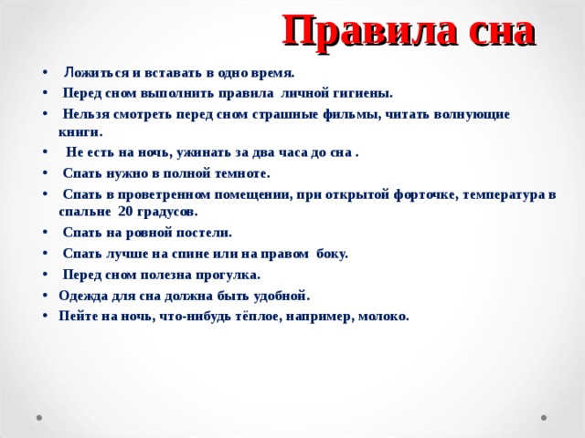 Правила сна  Л ожиться и вставать в одно время.  Перед сном выполнить правила личной гигиены.  Нельзя смотреть перед сном страшные фильмы, читать волнующие книги.  Не есть на ночь, ужинать за два часа до сна .  Спать нужно в полной темноте.  Спать в проветренном помещении, при открытой форточке, температура в спальне 20 градусов.  Спать на ровной постели.  Спать лучше на спине или на правом боку.  Перед сном полезна прогулка. Одежда для сна должна быть удобной. Пейте на ночь, что-нибудь тёплое, например, молоко.