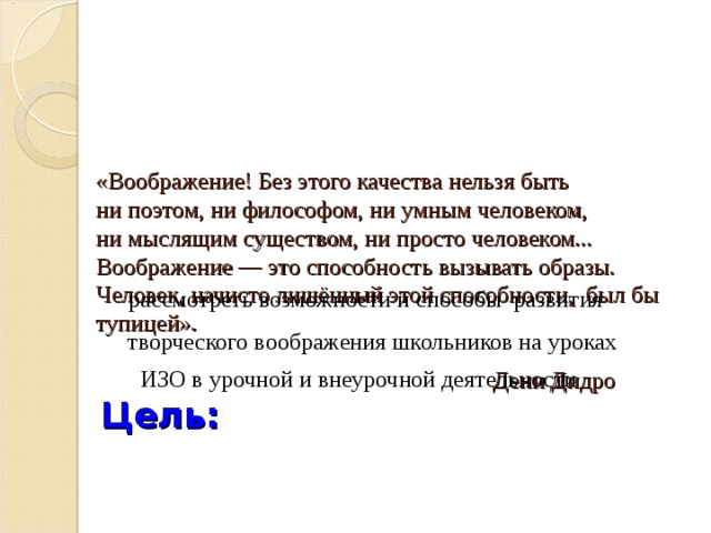 «Воображение! Без этого качества нельзя быть  ни поэтом, ни философом, ни умным человеком,  ни мыслящим существом, ни просто человеком...  Воображение — это способность вызывать образы.  Человек, начисто лишённый этой способности, был бы тупицей».   Дени Дидро   Цель:    рассмотреть возможности и способы развития    рассмотреть возможности и способы развития  творческого воображения школьников на уроках ИЗО в урочной и внеурочной деятельности  творческого воображения школьников на уроках ИЗО в урочной и внеурочной деятельности