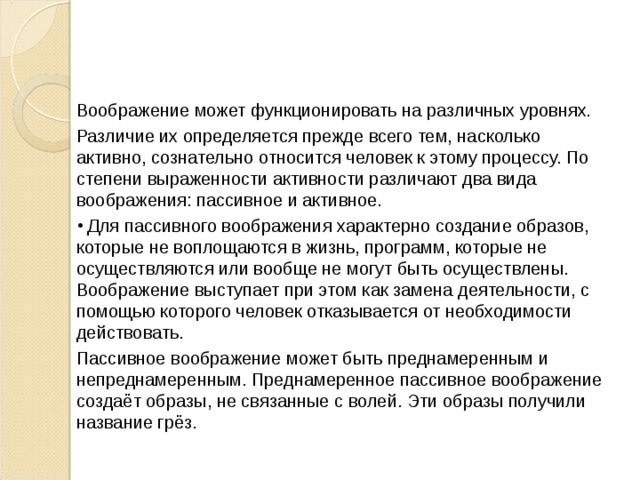 Воображение может функционировать на различных уровнях. Различие их определяется прежде всего тем, насколько активно, сознательно относится человек к этому процессу. По степени выраженности активности различают два вида воображения: пассивное и активное.  Для пассивного воображения характерно создание образов, которые не воплощаются в жизнь, программ, которые не осуществляются или вообще не могут быть осуществлены. Воображение выступает при этом как замена деятельности, с помощью которого человек отказывается от необходимости действовать. Пассивное воображение может быть преднамеренным и непреднамеренным. Преднамеренное пассивное воображение создаёт образы, не связанные с волей. Эти образы получили название грёз.