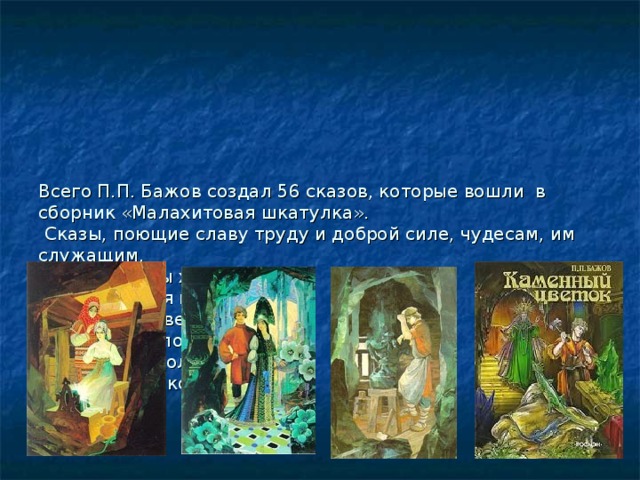        Всего П.П. Бажов создал 56 сказов, которые вошли в сборник «Малахитовая шкатулка».  Сказы, поющие славу труду и доброй силе, чудесам, им служащим.  «Медной горы хозяйка»  «Малахитовая шкатулка».  «Каменный цветок».  «Огневушка-поскакушка».  «Синюшкин колодец»  «Серебряное копытце».   