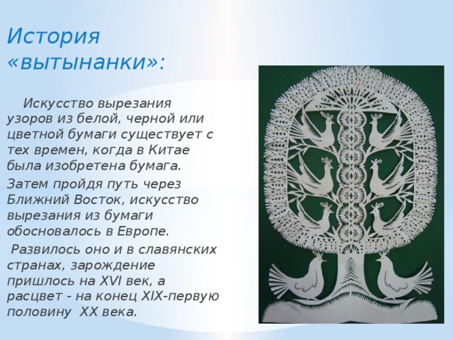  История «вытынанки»:   Искусство вырезания узоров из белой, черной или цветной бумаги существует с тех времен, когда в Китае была изобретена бумага. Затем пройдя путь через Ближний Восток, искусство вырезания из бумаги обосновалось в Европе.  Развилось оно и в славянских странах, зарождение пришлось на XVI век, а расцвет - на конец XIX-первую половину XX века. 