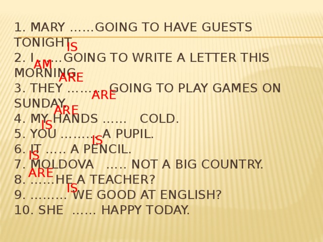1. Mary ……going to have guests tonight.  2. I ……going to write a letter this morning.  3. they ……… going to play games on Sunday.  4. my hands …… cold.  5. you ……… a pupil.  6. it ….. a pencil.  7. moldova ….. not a big country.  8. ……he a teacher?  9. ……… we good at english?  10. she …… happy today. is am Are are are is is is are is  