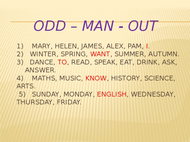  odd – man - out   1) Mary, Helen, james, alex, pam, i.  2) winter, spring, want , summer, autumn.  3) Dance, to , read, speak, eat, drink, ask, answer.  4) Maths, music, know , history, science, arts.  5) Sunday, Monday, english , Wednesday, Thursday, Friday.   