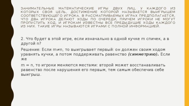 Занимательные математические игры двух лиц, у каждого из которых своя цель, достижение которой называется выигрышем соответствующего игрока. В рассматриваемых играх предполагается, что два игрока делают ходы по очереди, причем игроки не могут пропустить ход, и игрокам известны все предыдущие ходы каждого из них. Такие игры называются играми с полной информацией. 2. Что будет в этой игре, если изначально в одной кучке m спичек, а в другой n? Решение: Если m≠n, то выигрывает первый: он должен своим ходом уравнять кучки, а потом поддерживать равенство (симметрию). Если же m = n, то игроки меняются местами: второй может восстанавливать равенство после нарушения его первым, тем самым обеспечив себе выигрыш. 