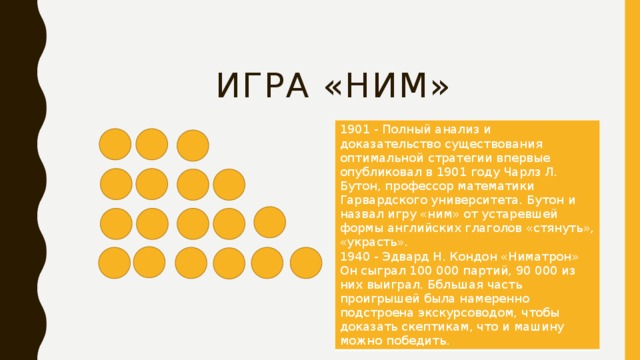  Игра «НИМ» 1901 - Полный анализ и доказательство существования оптимальной стратегии впервые опубликовал в 1901 году Чарлз Л. Бутон, профессор математики Гарвардского университета. Бутон и назвал игру «ним» от устаревшей формы английских глаголов «стянуть», «украсть». 1940 - Эдвард Н. Кондон «Ниматрон» Он сыграл 100 000 партий, 90 000 из них выиграл. Ббльшая часть проигрышей была намеренно подстроена экскурсоводом, чтобы доказать скептикам, что и машину можно победить. 