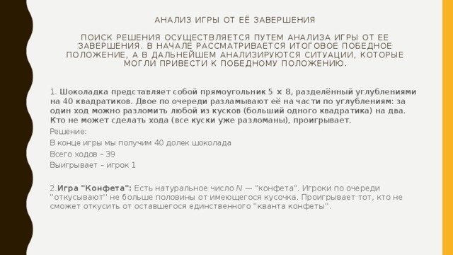 Анализ игры от её завершения   Поиск решения осуществляется путем анализа игры от ее завершения. В начале рассматривается итоговое победное положение, а в дальнейшем анализируются ситуации, которые могли привести к победному положению. 1. Шоколадка представляет собой прямоугольник 5 × 8, разделённый углублениями на 40 квадратиков. Двое по очереди разламывают её на части по углублениям: за один ход можно разломить любой из кусков (больший одного квадратика) на два. Кто не может сделать хода (все куски уже разломаны), проигрывает. Решение: В конце игры мы получим 40 долек шоколада Всего ходов – 39 Выигрывает – игрок 1 2. Игра 