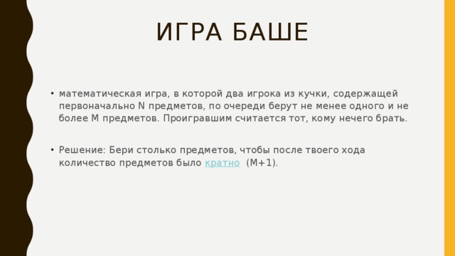 Игра БАШЕ математическая игра, в которой два игрока из кучки, содержащей первоначально N предметов, по очереди берут не менее одного и не более М предметов. Проигравшим считается тот, кому нечего брать. Решение: Бери столько предметов, чтобы после твоего хода количество предметов было  кратно  (M+1). 