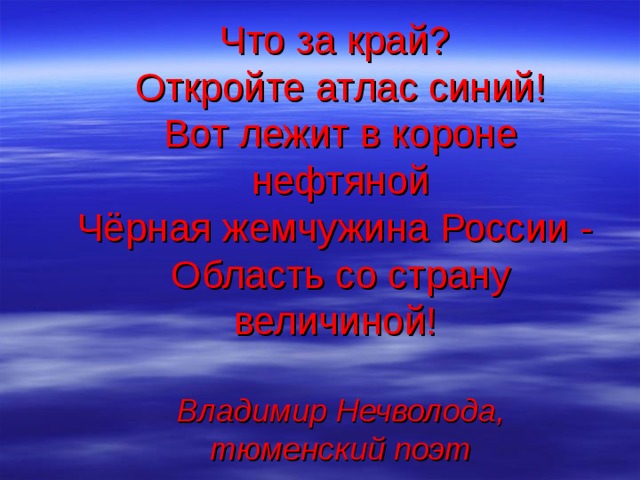 Что за край?  Откройте атлас синий!  Вот лежит в короне нефтяной  Чёрная жемчужина России -  Область со страну величиной!   Владимир Нечволода,  тюменский поэт 