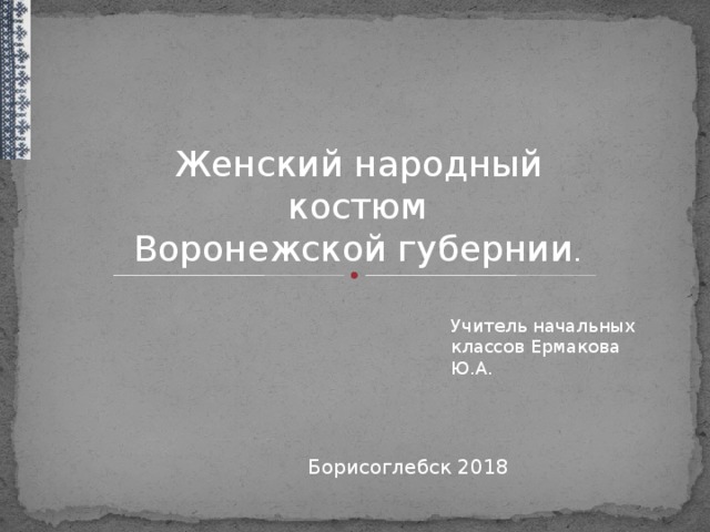 Женский народный костюм Воронежской губернии . Учитель начальных классов Ермакова Ю.А. Борисоглебск 2018  