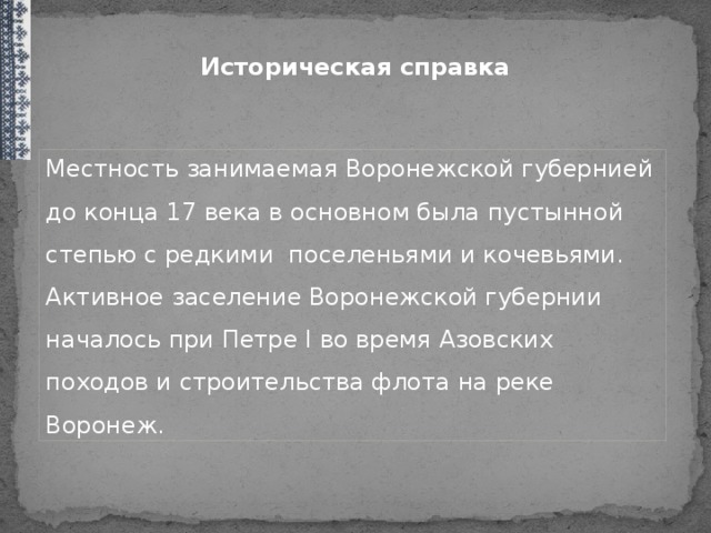 Историческая справка Местность занимаемая Воронежской губернией до конца 17 века в основном была пустынной степью с редкими поселеньями и кочевьями. Активное заселение Воронежской губернии началось при Петре I во время Азовских походов и строительства флота на реке Воронеж. Местность занимаемая Воронежской губернией до конца XVII века в основном была пустынной степью с редкими поселеньями и кочевьями. Активное заселение Воронежской губернии началось при Петре I во время Азовских походов и строительства флота на реке Воронеж. Территория нашей заселялось служилыми людьми, отпрысками боярских родов, стрельцами, пушкарями, вольными казаками, выходцами из Украины. С XVIII в. земли Воронежской губернии дарились боярам, дворянам и прочим знатным людям. Началось массовое переселение государственных и крепостных крестьян семьями и целыми селами из Рязанской, Тамбовской, Московской, Орловской, Курской губерний и Украины.  