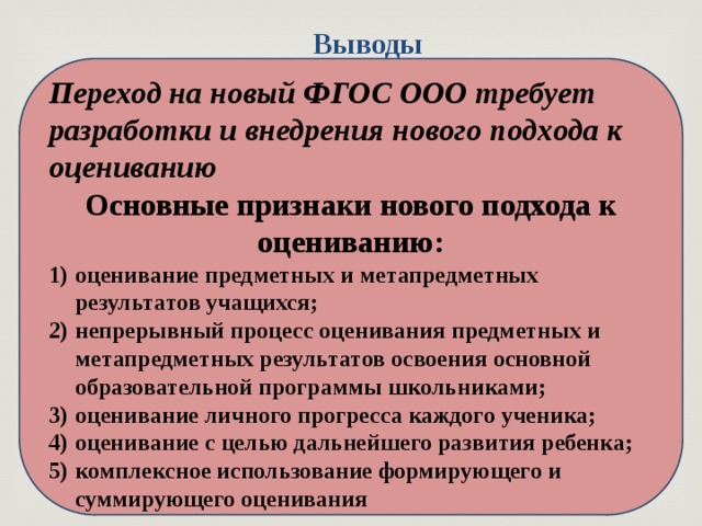 Выводы  Переход на новый ФГОС ООО требует разработки и внедрения нового подхода к оцениванию Основные признаки нового подхода к оцениванию: оценивание предметных и метапредметных результатов учащихся; непрерывный процесс оценивания предметных и метапредметных результатов освоения основной образовательной программы школьниками; оценивание личного прогресса каждого ученика; оценивание с целью дальнейшего развития ребенка; комплексное использование формирующего и суммирующего оценивания 